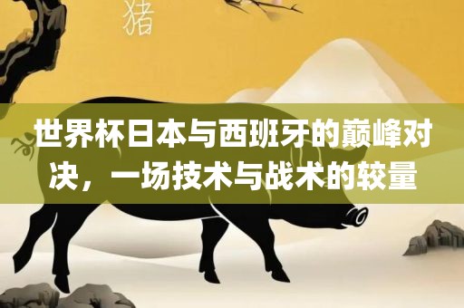 世界杯日本与西班牙的巅峰对决，一场技术与战术的较量
