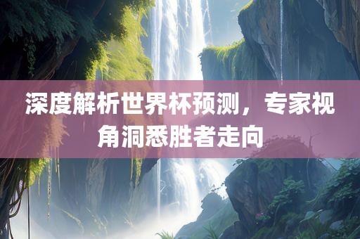 深度解析世界杯预测，专家视角洞悉胜者走向