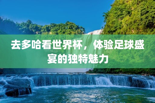 去多哈看世界杯，体验足球盛宴的独特魅力