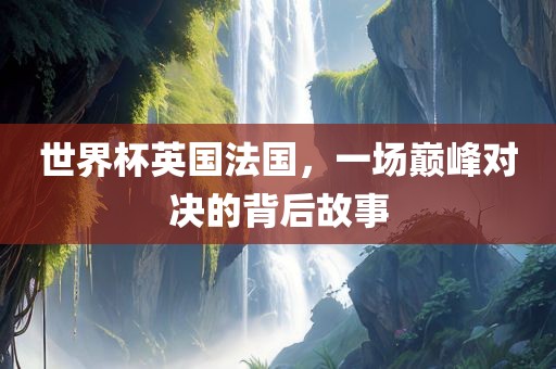 世界杯英国法国，一场巅峰对决的背后故事