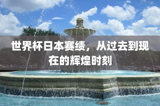 世界杯日本赛绩，从过去到现在的辉煌时刻