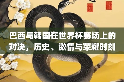 巴西与韩国在世界杯赛场上的对决，历史、激情与荣耀时刻