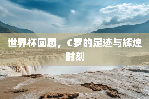 世界杯回顾，C罗的足迹与辉煌时刻