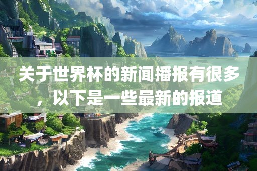 关于世界杯的新闻播报有很多，以下是一些最新的报道