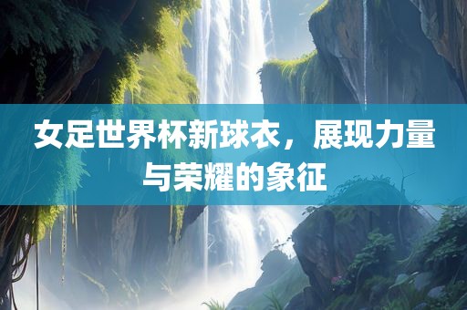 女足世界杯新球衣，展现力量与荣耀的象征