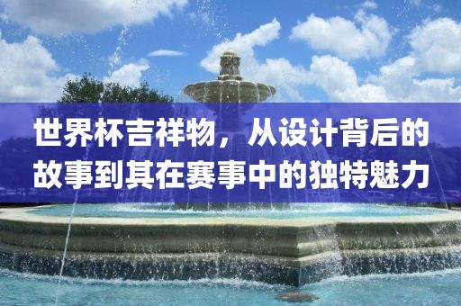 世界杯吉祥物，从设计背后的故事到其在赛事中的独特魅力