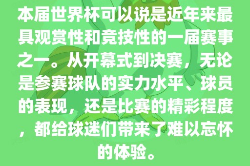 本届世界杯可以说是近年来最具观赏性和竞技性的一届赛事之一。从开幕式到决赛，无论是参赛球队的实力水平、球员的表现，还是比赛的精彩程度，都给球迷们带来了难以忘怀的体验。
