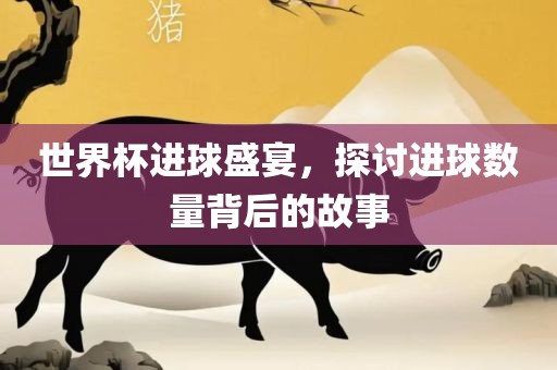 世界杯进球盛宴，探讨进球数量背后的故事