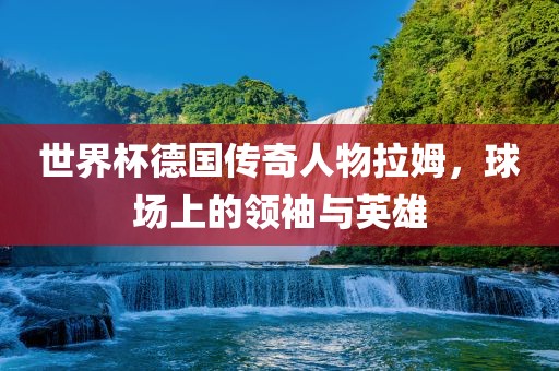 世界杯德国传奇人物拉姆，球场上的领袖与英雄
