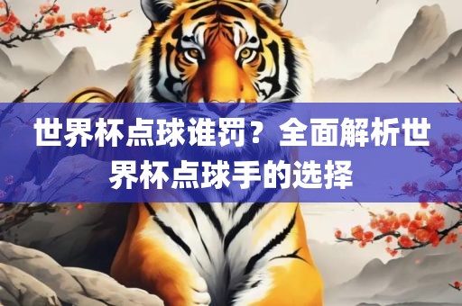 世界杯点球谁罚？全面解析世界杯点球手的选择