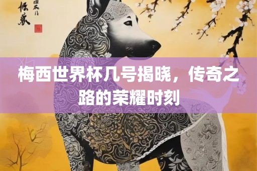 梅西世界杯几号揭晓，传奇之路的荣耀时刻眉山市正发家政服务有限公司