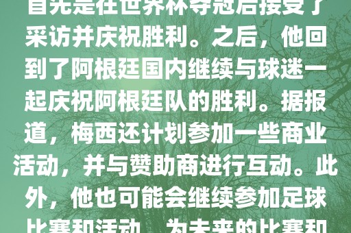 关于梅西在世界杯后的动态，他首先是在世界杯夺冠后接受了采访并庆祝胜利。之后，他回到了阿根廷国内继续与球迷一起庆祝阿根廷队的胜利。据报道，梅西还计划参加一些商业活动，并与赞助商进行互动。此外，他也可能会继续参加足球比赛和活动，为未来的比赛和职业生涯眉山市正发家政服务有限公司做好准备。