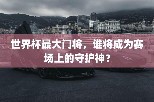 世界杯最大门将，谁将成为赛场上的守护神？