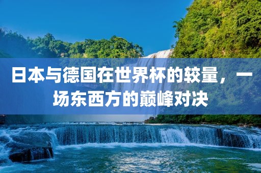 日本与德国在世界杯的较量，一场东西方的巅峰对决