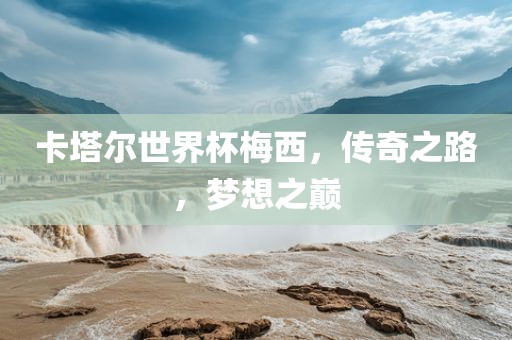 卡塔尔世界杯梅西，传奇之路，梦想之巅