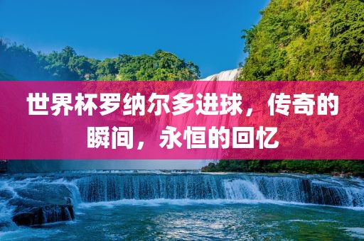 世界杯罗纳尔多进球，传奇的瞬间，永恒的回忆