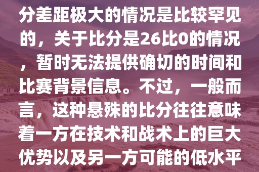 在世界杯足球比赛中，出现比分差距极大的情况是比较罕见的，关于比分是26比0的情况，暂时无法提供确切的时间和比赛背景信息。不过，一般而言，这种悬殊的比分往往意味着一方在技术和战术上的巨大优势以及另一方可能的低水平表现。