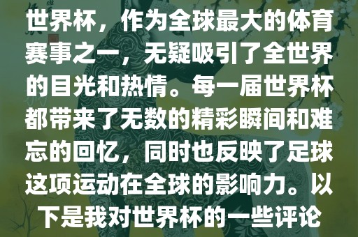 世界杯，作为全球最大的体育赛事之一，无疑吸引了全世界的目光和热情。每一届世界杯都带来了无数的精彩瞬间和难忘的回忆，同时也反映了足球这项运动在全球的影响力。以下是我对世界杯的一些评论