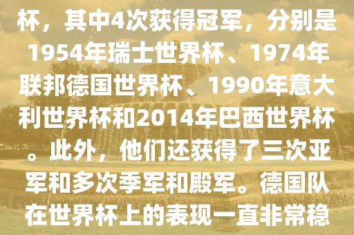 德国队在世界杯上的战绩非常辉煌。他们总共参加了8次世界杯，其中4次获得冠军，分别是1954年瑞士世界杯、1974年联邦德国世界杯、1990年意大利世界杯和2014年巴西世界杯。此外，他们还获得了三次亚军和多次季军和殿军。德国队在世界杯上的表现一直非常稳定，拥有强大的实力和深厚的足球底蕴。
