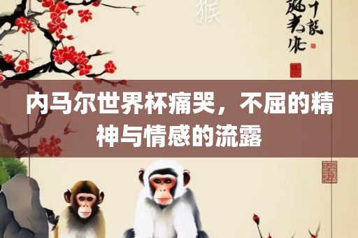 内马尔世界杯痛哭，不屈的精神与情感的流露