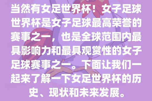 当然有女足世界杯！女子足球世界杯是女子足球最高荣誉的赛事之一，也是全球范围内最具影响力和最具观赏性的女子足球赛事之一。下面让我们一起来了解一下女足世界杯的历史、现状和未来发展。