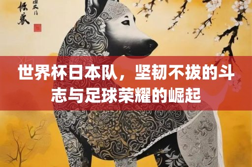 世界杯日本队，坚韧不拔的斗志与足球荣耀的崛起
