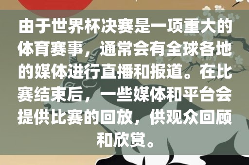 由于世界杯决赛是一项重大的体育赛事，通常会有全球各地的媒体进行直播和报道。在比赛结束后，一些媒体和平台会提供比赛的回放，供观众回顾和欣赏。