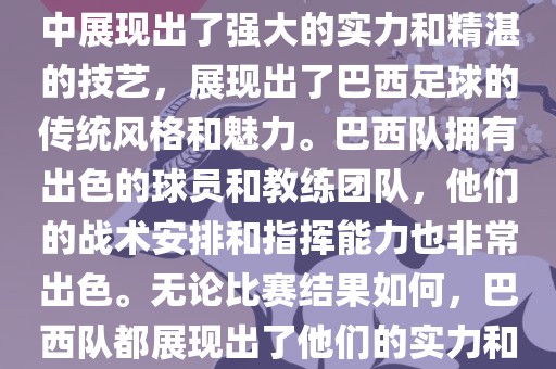 今晚的世界杯比赛中，巴西队的表现非常出色。他们在比赛中展现出了强大的实力和精湛的技艺，展现出了巴西足球的传统风格和魅力。巴西队拥有出色的球员和教练团队，他们的战术安排和指挥能力也非常出色。无论比赛结果如何，巴西队都展现出了他们的实力和潜力，为球迷们带来了精彩的比赛体验。