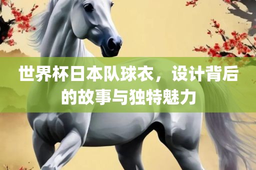 世界杯日本队球衣，设计背后的故事与独特魅力