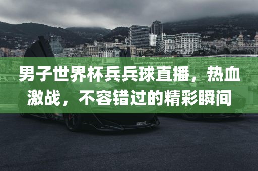 男子世界杯兵兵球直播，热血激战，不容错过的精彩瞬间
