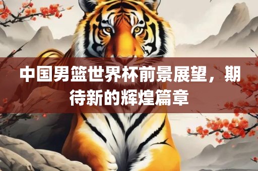 中国男篮世界杯前景展望，期待新的辉煌篇章