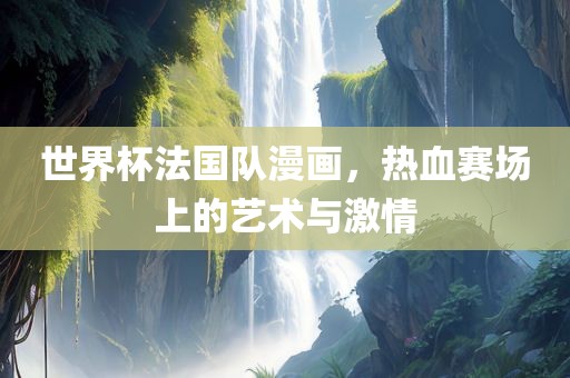 世界杯法国队漫画，热血赛场上的艺术与激情