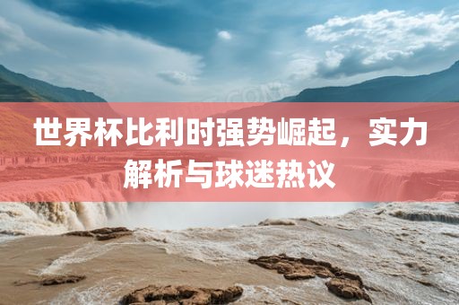 世界杯比利时强势崛起，实力解析与球迷热议