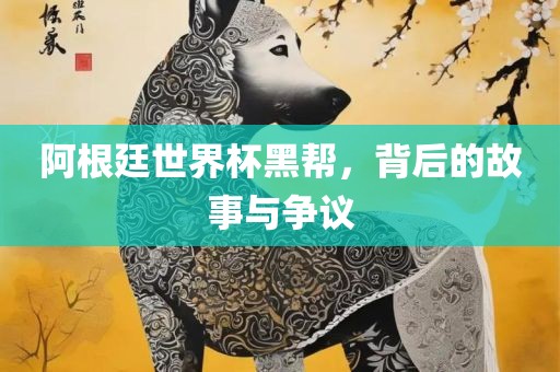 阿根廷世界杯黑帮，背后的故事与争议