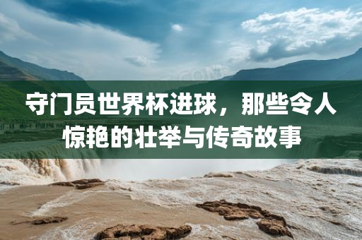 守门员世界杯进球，那些令人惊艳的壮举与传奇故事