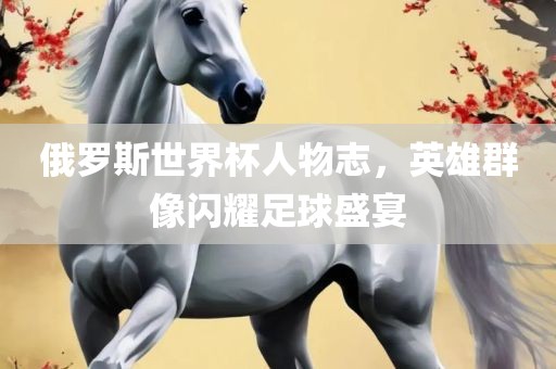 俄罗斯世界杯人物志，英雄群像闪耀足球盛宴