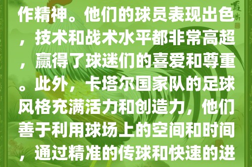 卡塔尔国家队在世界杯足球赛中的表现非常出色。虽然他们的对手实力强大，但卡塔尔队展现出了顽强的斗志和团队合作精神。他们的球员表现出色，技术和战术水平都非常高超，赢得了球迷们的喜爱和尊重。此外，卡塔尔国家队的足球风格充满活力和创造力，他们善于利用球场上的空间和时间，通过精准的传球和快速的进攻来制造威胁。总的来说，卡塔尔国家队是一支充满潜力的队伍，未来有望在国际足球赛场上取得更好的成绩。