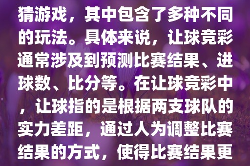 世界杯让球竞彩是一种足球竞猜游戏，其中包含了多种不同的玩法。具体来说，让球竞彩通常涉及到预测比赛结果、进球数、比分等。在让球竞彩中，让球指的是根据两支球队的实力差距，通过人为调整比赛结果的方式，使得比赛结果更具悬念和公平性。