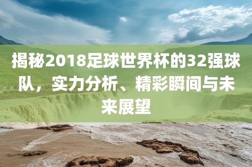 揭秘2018足球世界杯的32强球队，实力分析、精彩瞬间与未来展望