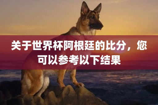 关于世界杯阿根廷的比分，您可以参考以下结果