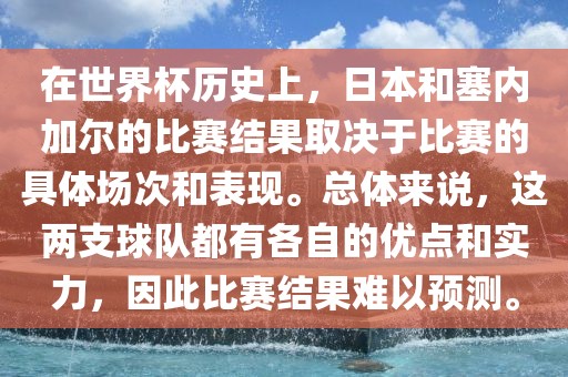 在世界杯历史上，日本和塞内加尔的比赛结果取决于比赛的具体场次和表现。总体来说，这两支球队都有各自的优点和实力，因此比赛结果难以预测。