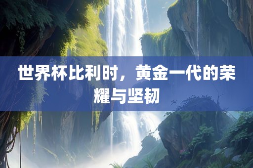 世界杯比利时，黄金一代的荣耀与坚韧