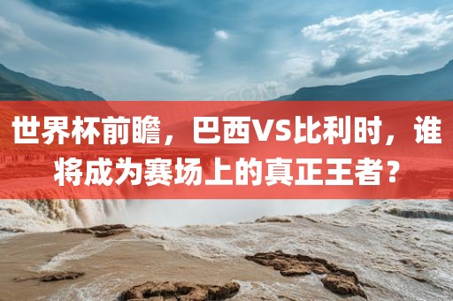世界杯前瞻，巴西VS比利时，谁将成为赛场上的真正王者？