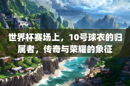 世界杯赛场上，10号球衣的归属者，传奇与荣耀的象征