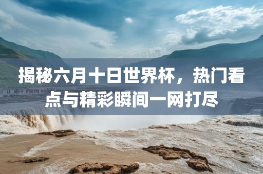 揭秘六月十日世界杯，热门看点与精彩瞬间一网打尽
