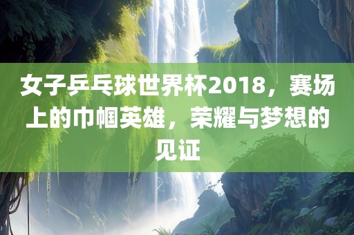 女子乒乓球世界杯2018，赛场上的巾帼英雄，荣耀与梦想的见证