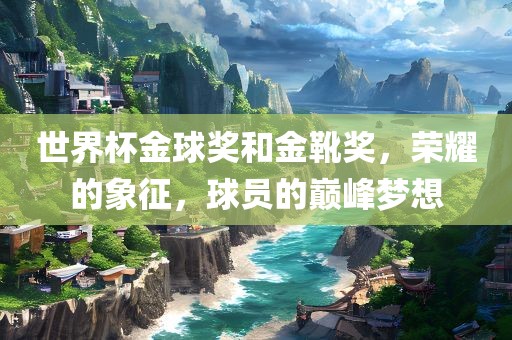 世界杯金球奖和金靴奖，荣耀的象征，球员的巅峰梦想