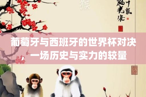 葡萄牙与西班牙的世界杯对决，一场历史与实力的较量
