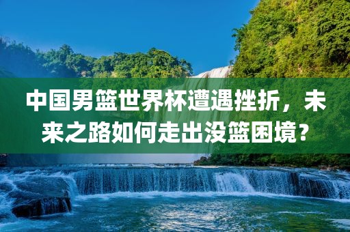 中国男篮世界杯遭遇挫折，未来之路如何走出没篮困境？