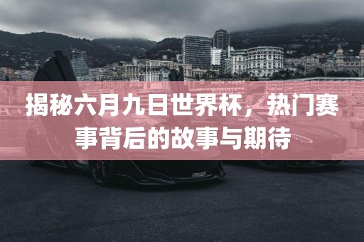 揭秘六月九日世界杯，热门赛事背后的故事与期待